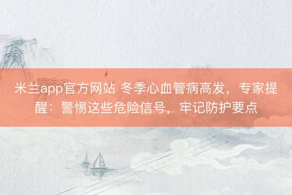 米兰app官方网站 冬季心血管病高发，专家提醒：警惕这些危险信号，牢记防护要点