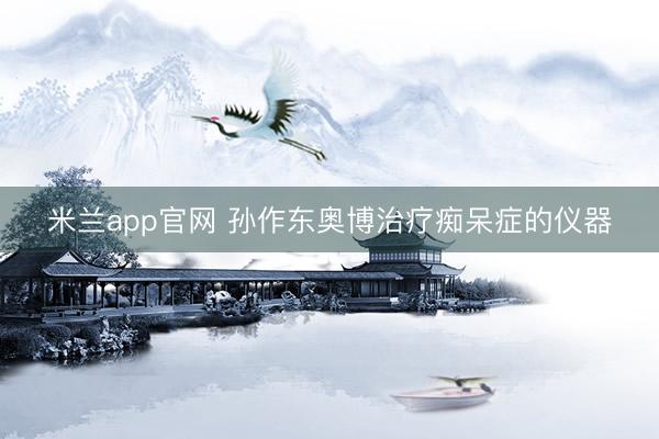 米兰app官网 孙作东奥博治疗痴呆症的仪器