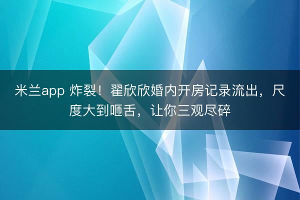 米兰app 炸裂！翟欣欣婚内开房记录流出，尺度大到咂舌，让你三观尽碎