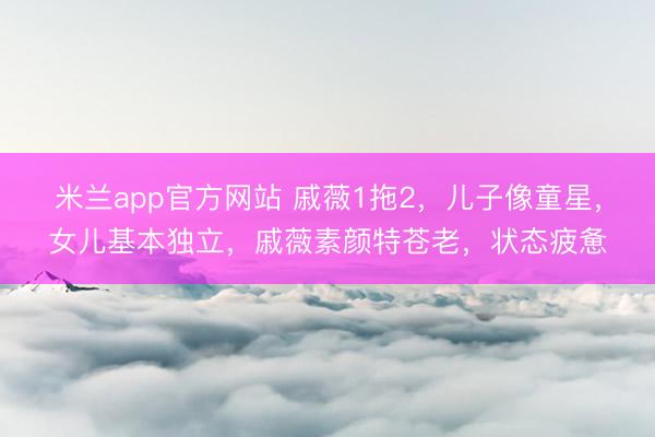 米兰app官方网站 戚薇1拖2，儿子像童星，女儿基本独立，戚薇素颜特苍老，状态疲惫