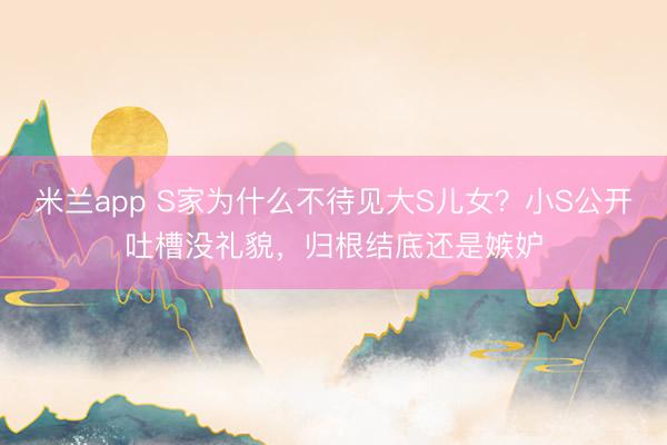 米兰app S家为什么不待见大S儿女?小S公开吐槽没礼貌,归根结底还是嫉妒