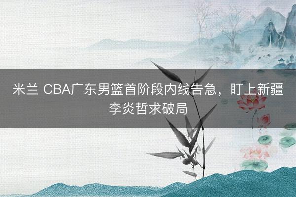 米兰 CBA广东男篮首阶段内线告急，盯上新疆李炎哲求破局