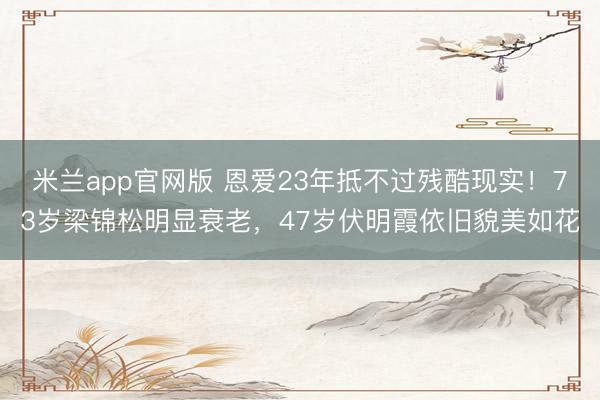 米兰app官网版 恩爱23年抵不过残酷现实!73岁梁锦松明显衰老,47岁伏明霞依旧貌美如花