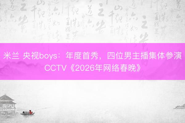 米兰 央视boys：年度首秀，四位男主播集体参演CCTV《2026年网络春晚》