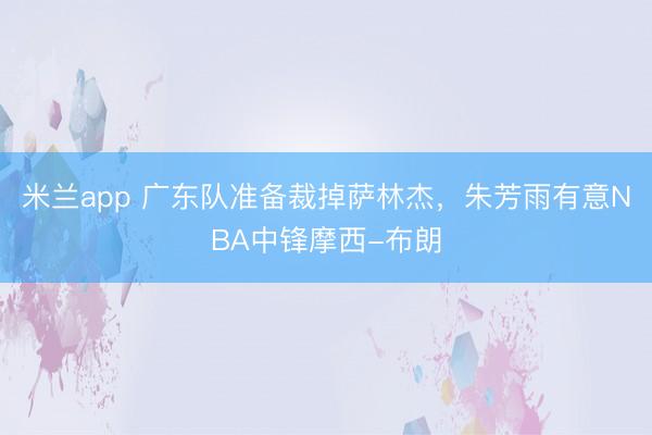 米兰app 广东队准备裁掉萨林杰，朱芳雨有意NBA中锋摩西-布朗