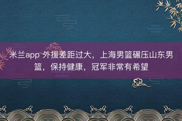 米兰app 外援差距过大，上海男篮碾压山东男篮，保持健康，冠军非常有希望