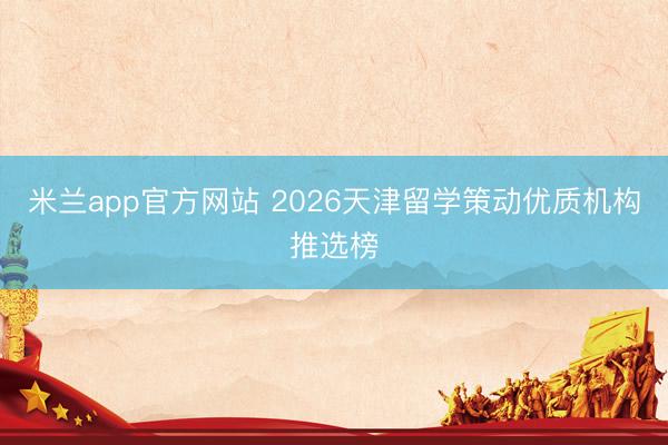 米兰app官方网站 2026天津留学策动优质机构推选榜