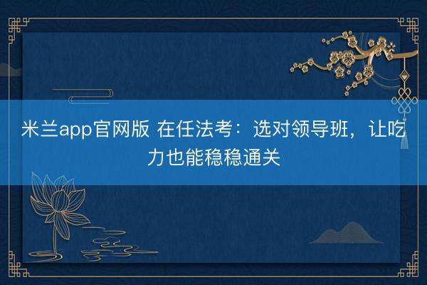 米兰app官网版 在任法考：选对领导班，让吃力也能稳稳通关