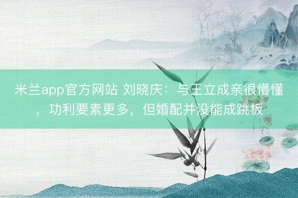 米兰app官方网站 刘晓庆：与王立成亲很懵懂，功利要素更多，但婚配并没能成跳板