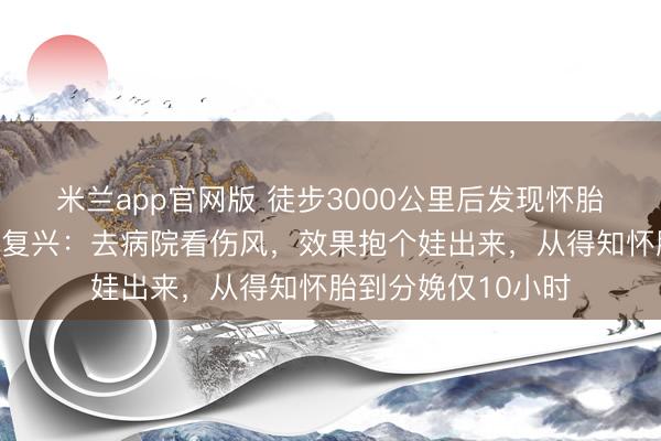米兰app官网版 徒步3000公里后发现怀胎并本日产子，女子复兴：去病院看伤风，效果抱个娃出来，从得知怀胎到分娩仅10小时