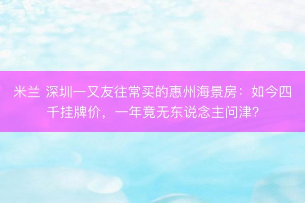 米兰 深圳一又友往常买的惠州海景房:如今四千挂牌价,一年竟无东说念主问津?