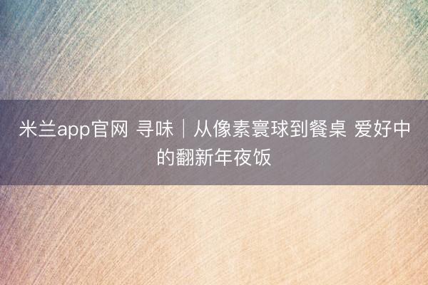 米兰app官网 寻味│从像素寰球到餐桌 爱好中的翻新年夜饭