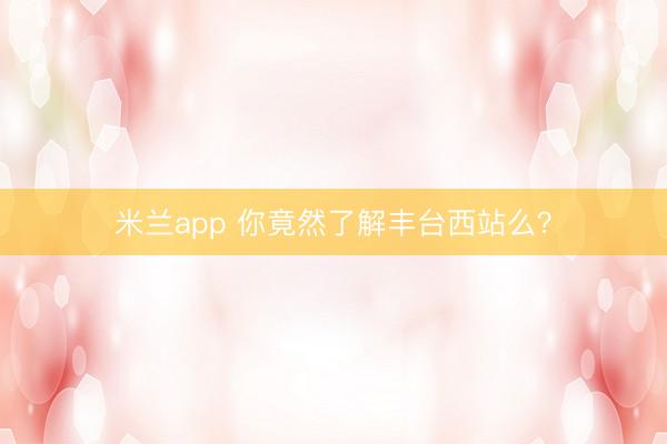 米兰app 你竟然了解丰台西站么？