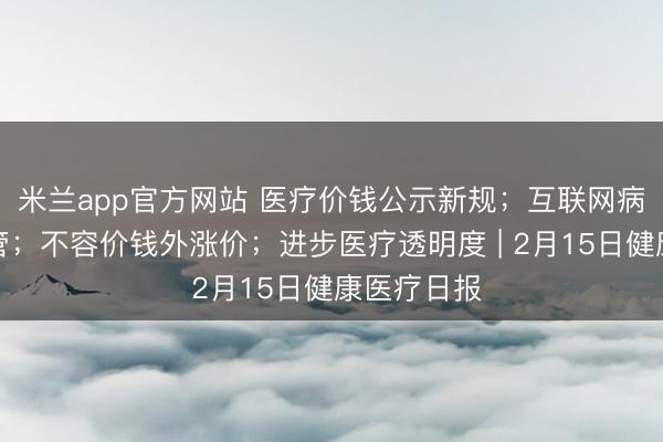 米兰app官方网站 医疗价钱公示新规；互联网病院纳入监管；不容价钱外涨价；进步医疗透明度 | 2月15日健康医疗日报