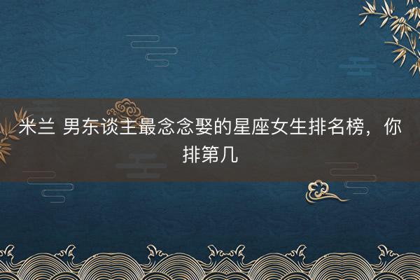 米兰 男东谈主最念念娶的星座女生排名榜，<a href=