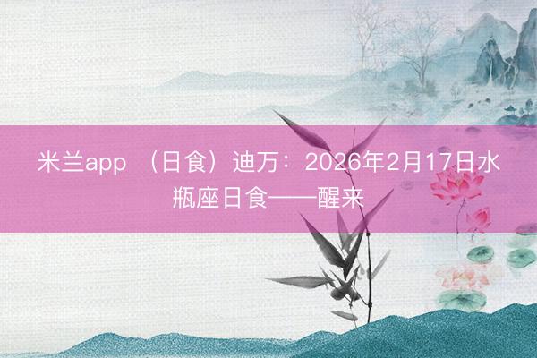 米兰app （日食）迪万：2026年2月17日水瓶座日食——醒来