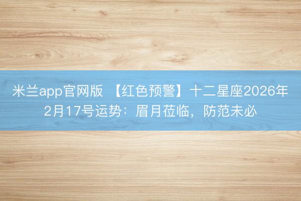 米兰app官网版 【红色预警】十二星座2026年2月17号运势：眉月莅临，防范未必
