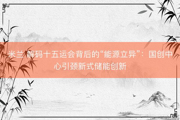 米兰 解码十五运会背后的“能源立异”：国创中心引颈新式储能创新
