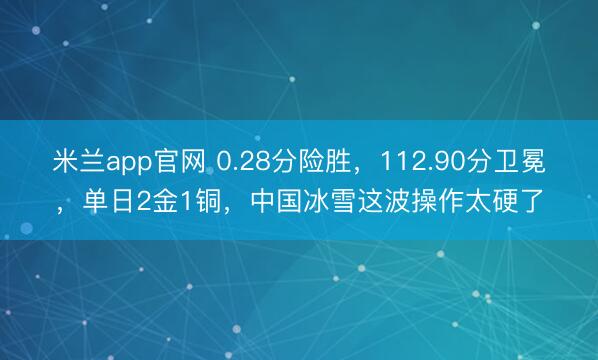 米兰app官网 0.28分险胜，112.90分卫冕，单日2金1铜，中国冰雪这波操作太硬了
