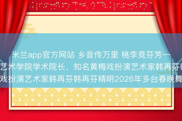 米兰app官方网站 乡音传万里 桃李竞芬芳——安庆师范大学黄梅剧艺术学院学术院长、知名黄梅戏扮演艺术家韩再芬韩再芬精明2026年多台春晚舞台