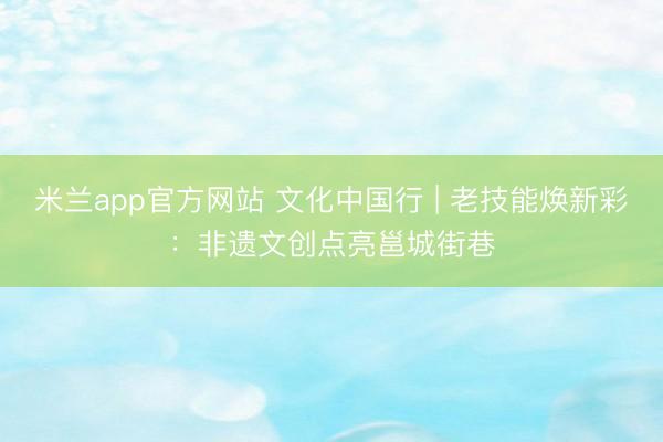米兰app官方网站 文化中国行 | 老技能焕新彩：非遗文创点亮邕城街巷