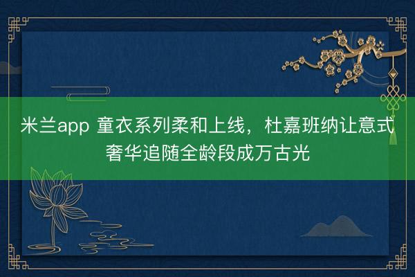 米兰app 童衣系列柔和上线，杜嘉班纳让意式奢华追随全龄段成万古光
