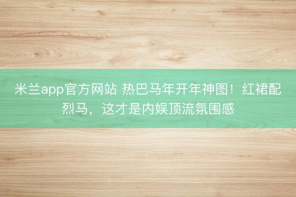 米兰app官方网站 热巴马年开年神图！红裙配烈马，这才是内娱顶流氛围感