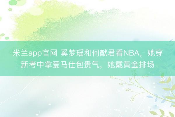 米兰app官网 奚梦瑶和何猷君看NBA,她穿新考中拿爱马仕包贵气,她戴黄金排场