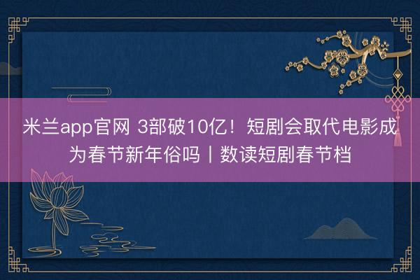米兰app官网 3部破10亿！短剧会取代电影成为春节新年俗吗丨数读短剧春节档