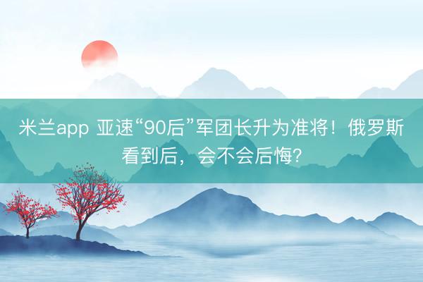 米兰app 亚速“90后”军团长升为准将!俄罗斯看到后,会不会后悔?