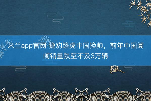 米兰app官网 捷豹路虎中国换帅,前年中国阛阓销量跌至不及3万辆