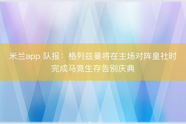 米兰app 队报：格列兹曼将在主场对阵皇社时完成马竞生存告别庆典
