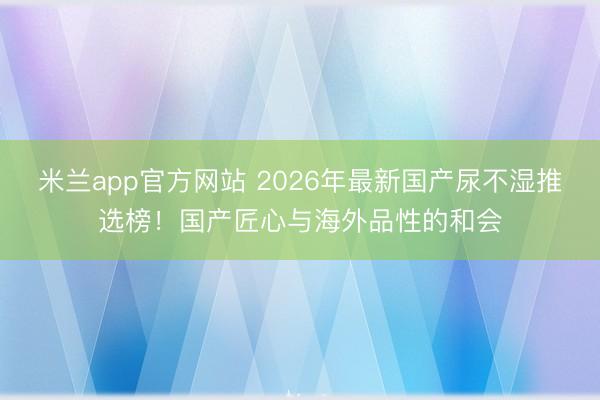 米兰app官方网站 2026年最新国产尿不湿推选榜！国产匠心与海外品性的和会
