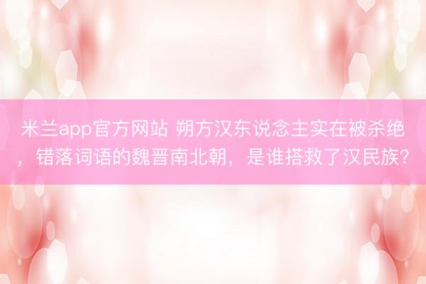 米兰app官方网站 朔方汉东说念主实在被杀绝,错落词语的魏晋南北朝,是谁搭救了汉民族?