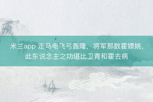 米兰app 走马电飞弓轰隆,将军那数霍嫖姚,此东说念主之功堪比卫青和霍去病
