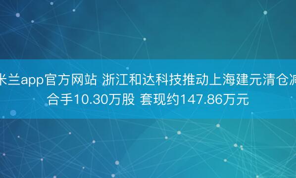 米兰app官方网站 浙江和达科技推动上海建元清仓减合手10.30万股 套现约147.86万元