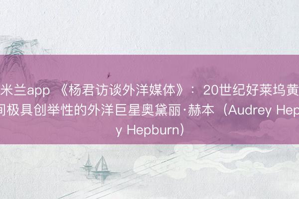 米兰app 《杨君访谈外洋媒体》：20世纪好莱坞黄金期间极具创举性的外洋巨星奥黛丽·赫本（Audrey Hepburn）