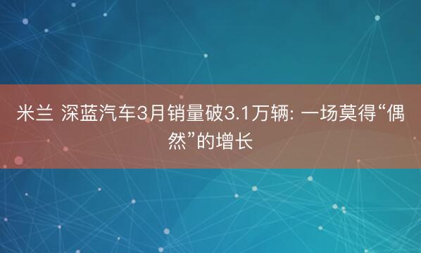 米兰 深蓝汽车3月销量破3.1万辆: 一场莫得“偶然”的增长