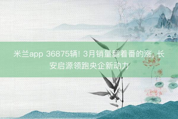 米兰app 36875辆! 3月销量翻着番的涨, 长安启源领跑央企新动力