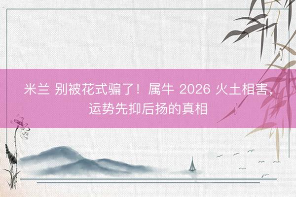 米兰 别被花式骗了!属牛 2026 火土相害,运势先抑后扬的真相