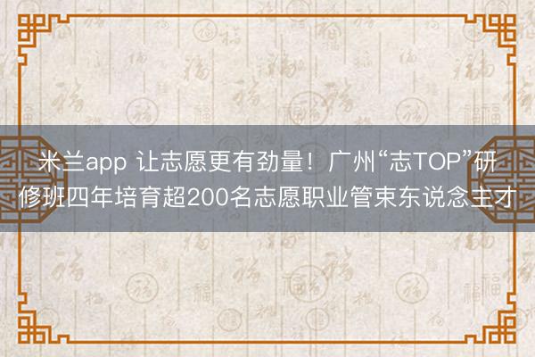 米兰app 让志愿更有劲量！广州“志TOP”研修班四年培育超200名志愿职业管束东说念主才