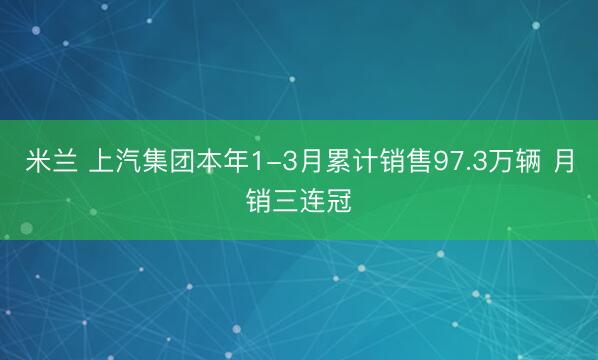米兰 上汽集团本年1-3月累计销售97.3万辆 月销三连冠