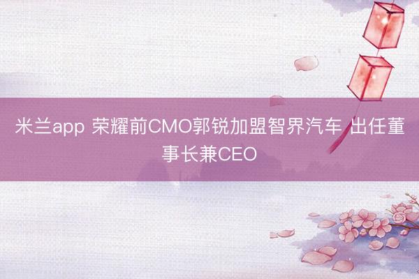 米兰app 荣耀前CMO郭锐加盟智界汽车 出任董事长兼CEO