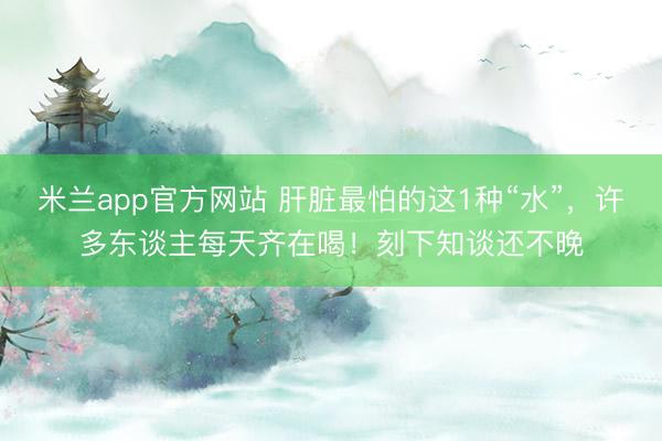 米兰app官方网站 肝脏最怕的这1种“水”，<a href=
