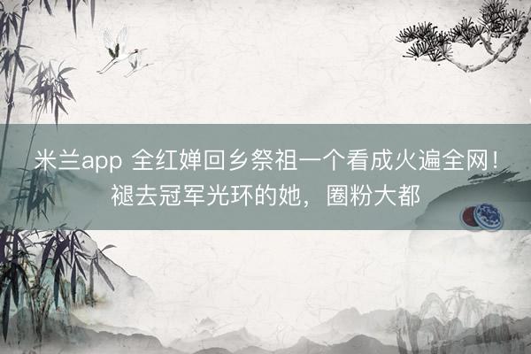米兰app 全红婵回乡祭祖一个看成火遍全网！褪去冠军光环的她，圈粉大都
