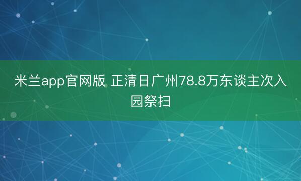 米兰app官网版 正清日广州78.8万东谈主次入园祭扫