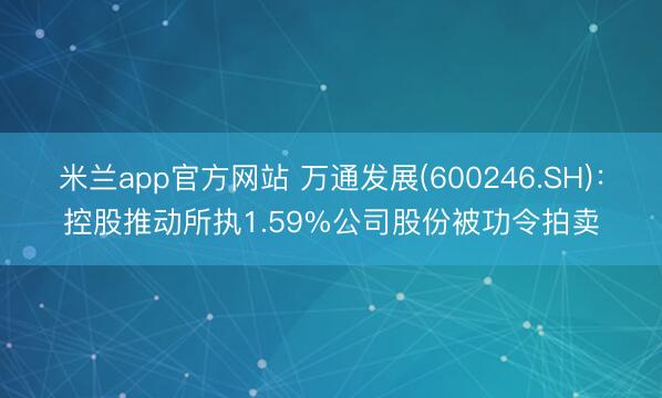 米兰app官方网站 万通发展(600246.SH)：控股推动所执1.59%公司股份被功令拍卖