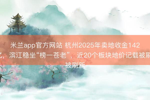 米兰app官方网站 杭州2025年卖地收金1421亿，滨江稳坐“榜一苍老”，近20个板块地价记载被刷新