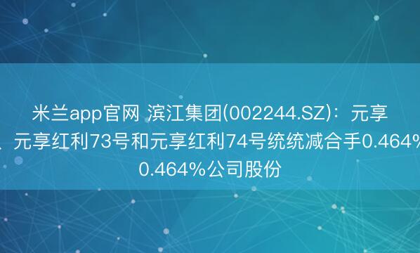 米兰app官网 滨江集团(002244.SZ)：元享红利72号、元享红利73号和元享红利74号统统减合手0.464%公司股份