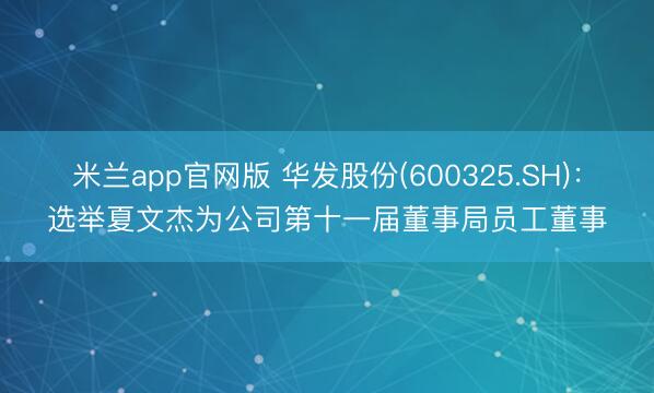 米兰app官网版 华发股份(600325.SH)：选举夏文杰为公司第十一届董事局员工董事
